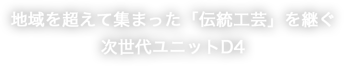 地域を超えて集まった「伝統工芸」を継ぐ次世代ユニットD4